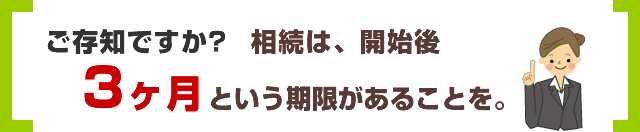 ご存じですか?相続は、開始後3ヶ月という期限があることを。